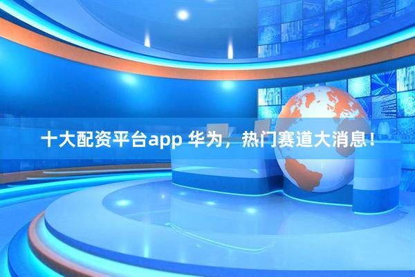 十大配资平台app 华为，热门赛道大消息！