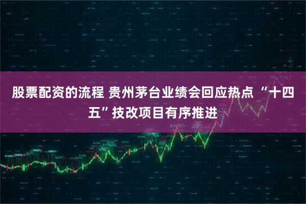股票配资的流程 贵州茅台业绩会回应热点 “十四五”技改项目有序推进