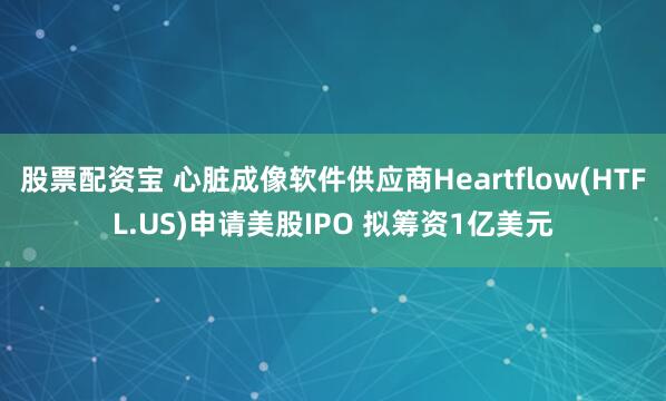 股票配资宝 心脏成像软件供应商Heartflow(HTFL.US)申请美股IPO 拟筹资1亿美元