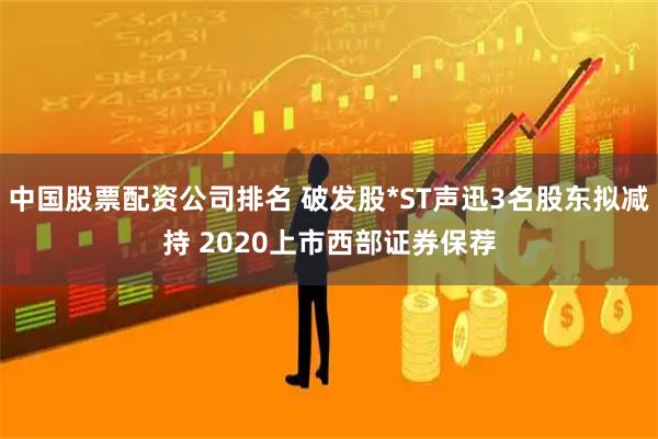中国股票配资公司排名 破发股*ST声迅3名股东拟减持 2020上市西部证券保荐
