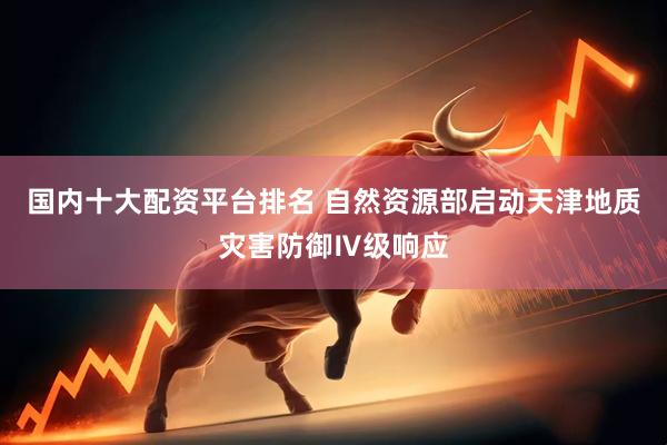 国内十大配资平台排名 自然资源部启动天津地质灾害防御Ⅳ级响应