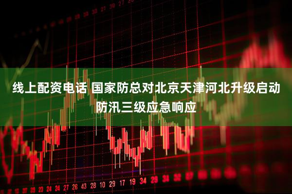 线上配资电话 国家防总对北京天津河北升级启动防汛三级应急响应