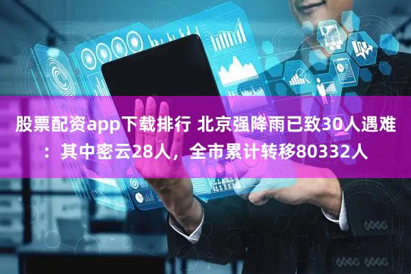 股票配资app下载排行 北京强降雨已致30人遇难：其中密云28人，全市累计转移80332人