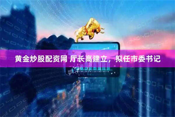 黄金炒股配资网 厅长高建立，拟任市委书记