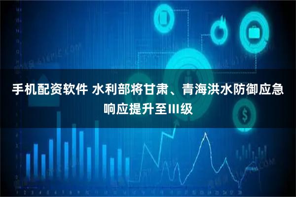 手机配资软件 水利部将甘肃、青海洪水防御应急响应提升至Ⅲ级