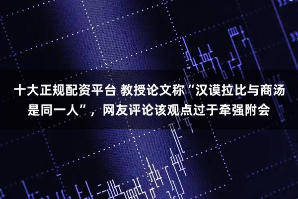 十大正规配资平台 教授论文称“汉谟拉比与商汤是同一人”，网友评论该观点过于牵强附会
