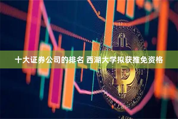 十大证券公司的排名 西湖大学拟获推免资格
