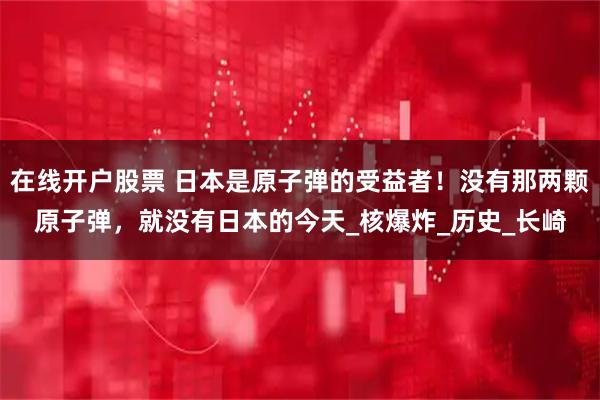 在线开户股票 日本是原子弹的受益者！没有那两颗原子弹，就没有日本的今天_核爆炸_历史_长崎
