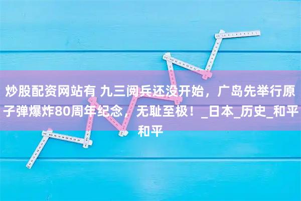 炒股配资网站有 九三阅兵还没开始，广岛先举行原子弹爆炸80周年纪念，无耻至极！_日本_历史_和平