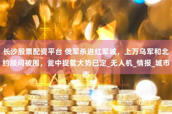 长沙股票配资平台 俄军杀进红军城，上万乌军和北约顾问被围，瓮中捉鳖大势已定_无人机_情报_城市