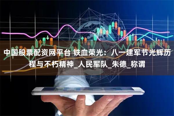 中国股票配资网平台 铁血荣光：八一建军节光辉历程与不朽精神_人民军队_朱德_称谓