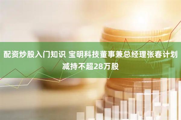 配资炒股入门知识 宝明科技董事兼总经理张春计划减持不超28万股