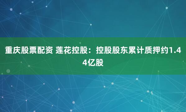 重庆股票配资 莲花控股：控股股东累计质押约1.44亿股