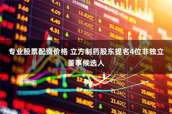 专业股票配资价格 立方制药股东提名4位非独立董事候选人