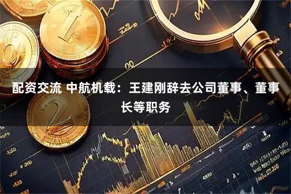 配资交流 中航机载：王建刚辞去公司董事、董事长等职务