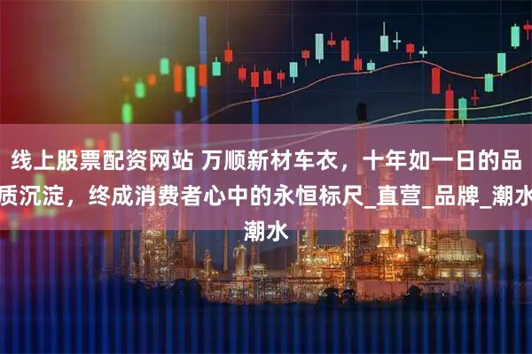 线上股票配资网站 万顺新材车衣，十年如一日的品质沉淀，终成消费者心中的永恒标尺_直营_品牌_潮水
