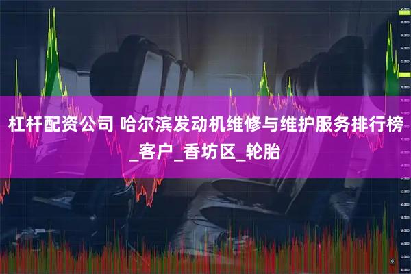 杠杆配资公司 哈尔滨发动机维修与维护服务排行榜_客户_香坊区_轮胎