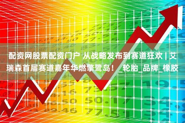 配资网股票配资门户 从战略发布到赛道狂欢 | 艾瑞森首届赛道嘉年华燃擎鹭岛！_轮胎_品牌_橡胶