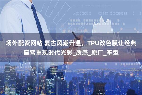 场外配资网站 复古风潮升温，TPU改色膜让经典座驾重现时代光彩_质感_原厂_车型