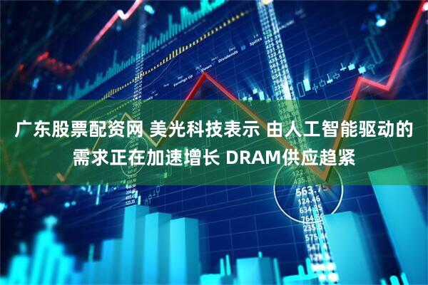 广东股票配资网 美光科技表示 由人工智能驱动的需求正在加速增长 DRAM供应趋紧