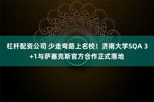 杠杆配资公司 少走弯路上名校!济南大学SQA 3+1与萨塞克斯官方合作正式落地