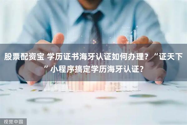 股票配资宝 学历证书海牙认证如何办理？“证天下”小程序搞定学历海牙认证？