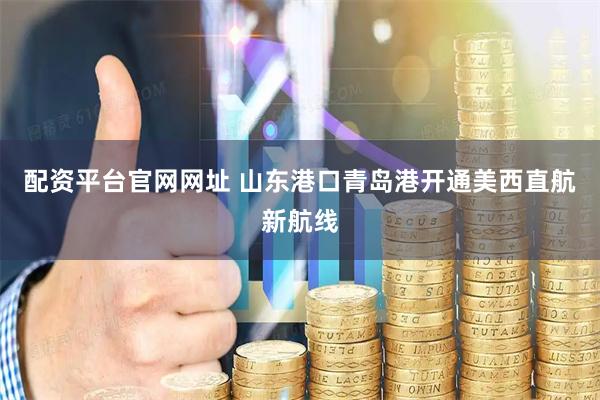 配资平台官网网址 山东港口青岛港开通美西直航新航线