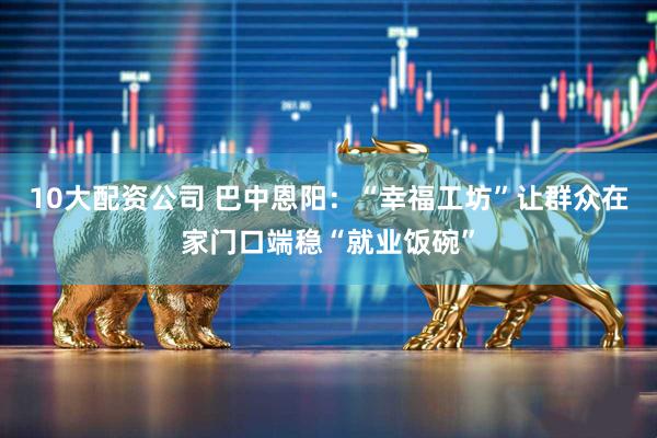 10大配资公司 巴中恩阳：“幸福工坊”让群众在家门口端稳“就业饭碗”