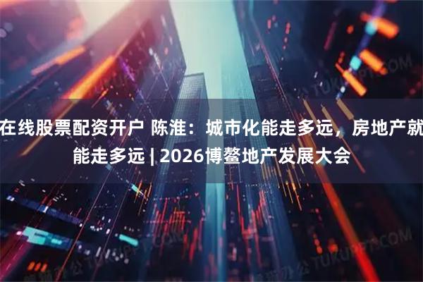 在线股票配资开户 陈淮：城市化能走多远，房地产就能走多远 | 2026博鳌地产发展大会